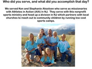 Who did you serve, and what did you accomplish that day?
We served Ken and Stephanie Akselsen who serve as missionaries
with Athletes in Action (AIA) in NJ. They serve with this nonprofit
sports ministry and head up a division in NJ which partners with local
churches to reach out to community children by running low cost
sports camps.

 
