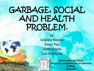 GARBAGE, SOCIAL AND HEALTH PROBLEM. by:  Graciela Morcillo Edwin Paz Diana Solarte Luis Rodriguez Universidad del Cauca Programa de Formación en Idiomas II  Nivel  Junio-2011 