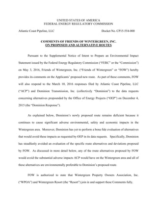 UNITED STATES OF AMERICA
FEDERAL ENERGY REGULATORY COMMISSION
Atlantic Coast Pipeline, LLC Docket No. CP15-554-000
COMMENTS OF FRIENDS OF WINTERGREEN, INC.
ON PROPOSED AND ALTERNATIVE ROUTES
Pursuant to the Supplemental Notice of Intent to Prepare an Environmental Impact
Statement issued by the Federal Energy Regulatory Commission (“FERC” or the “Commission”)
on May 3, 2016, Friends of Wintergreen, Inc. (“Friends of Wintergreen” or “FOW”) hereby
provides its comments on the Applicants’ proposed new route. As part of these comments, FOW
will also respond to the March 10, 2016 responses filed by Atlantic Coast Pipeline, LLC
(“ACP”) and Dominion Transmission, Inc. (collectively “Dominion”) to the data requests
concerning alternatives propounded by the Office of Energy Projects (“OEP”) on December 4,
2015 (the “Dominion Response”).
As explained below, Dominion’s newly proposed route remains deficient because it
continues to cause significant adverse environmental, safety and economic impacts in the
Wintergreen area. Moreover, Dominion has yet to perform a bona fide evaluation of alternatives
that would avoid these impacts as requested by OEP in its data requests. Specifically, Dominion
has steadfastly avoided an evaluation of the specific route alternatives and deviations proposed
by FOW. As discussed in more detail below, any of the route alternatives proposed by FOW
would avoid the substantial adverse impacts ACP would have on the Wintergreen area and all of
these alternatives are environmentally preferable to Dominion’s proposed route.
FOW is authorized to state that Wintergreen Property Owners Association, Inc.
(“WPOA”) and Wintergreen Resort (the “Resort”) join in and support these Comments fully.
 