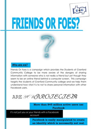 Who are we?
Friends Or Foes is a campaign which provides the Students of Cranford
Community College to be more aware of the dangers of sharing
information with someone who is not really a friend but yet though they
seem to be an online friend behind a computer screen. This campaign
targets the students of Cranford Community college and we help them
understand how vital it is to not to share personal information with other
Facebook users.



 AREYOUPROTECTED?
                       More than 845 million active users use
                                    Facebook
It’s not just you or your friends with a Facebook
                      account

                      Facebook is easily manipulated to create
                      an identity which is necessarily not real.
 