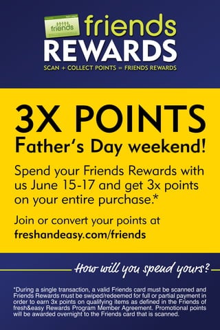 3X POINTS
Father’s Day weekend!
Spend your Friends Rewards with
us June 15-17 and get 3x points
on your entire purchase.*
Join or convert your points at
freshandeasy.com/friends



*During a single transaction, a valid Friends card must be scanned and
Friends Rewards must be swiped/redeemed for full or partial payment in
order to earn 3x points on qualifying items as defined in the Friends of
fresh&easy Rewards Program Member Agreement. Promotional points
will be awarded overnight to the Friends card that is scanned.
 