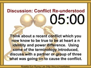 Discussion: Conflict Re-understood
Think about a recent conflict which you
now know to be true to be at heart a n
identity and power difference. Using
some of the terminology introduced,
discuss with a partner or group of three
what was going on to cause the conflict.
Rosetta Eun Ryong Lee (http://tiny.cc/rosettalee)
 