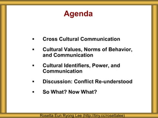 Agenda
 Cross Cultural Communication
 Cultural Values, Norms of Behavior,
and Communication
 Cultural Identifiers, Power, and
Communication
 Discussion: Conflict Re-understood
 So What? Now What?
Rosetta Eun Ryong Lee (http://tiny.cc/rosettalee)
 