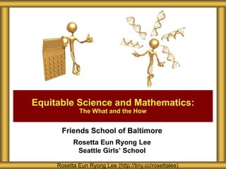 Equitable Science and Mathematics:
             The What and the How


      Friends School of Baltimore
           Rosetta Eun Ryong Lee
            Seattle Girls’ School

     Rosetta Eun Ryong Lee (http://tiny.cc/rosettalee)
 