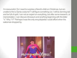I’m resourceful. Do I need to surprise a friend’s child on Christmas, but am
unable to find a Santa costume? I will figure something out. I will be donning red
and be full of spirit. I am not an expert on everything, but after some research, or
memorization, I can discuss dinosaurs and anything beginning with the letter
“V.” Why “V?” Perhaps it was the only encyclopedia I could afford when the
salesman dropped by.

 