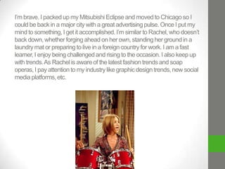 I’m brave. I packed up my Mitsubishi Eclipse and moved to Chicago so I
could be back in a major city with a great advertising pulse. Once I put my
mind to something, I get it accomplished. I’m similar to Rachel, who doesn’t
back down, whether forging ahead on her own, standing her ground in a
laundry mat or preparing to live in a foreign country for work. I am a fast
learner, I enjoy being challenged and rising to the occasion. I also keep up
with trends. As Rachel is aware of the latest fashion trends and soap
operas, I pay attention to my industry like graphic design trends, new social
media platforms, etc.

 