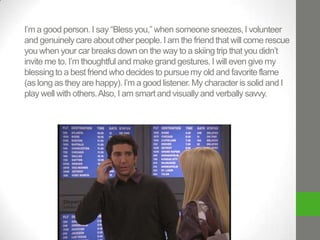 I’m a good person. I say “Bless you,” when someone sneezes, I volunteer
and genuinely care about other people. I am the friend that will come rescue
you when your car breaks down on the way to a skiing trip that you didn’t
invite me to. I’m thoughtful and make grand gestures. I will even give my
blessing to a best friend who decides to pursue my old and favorite flame
(as long as they are happy). I’m a good listener. My character is solid and I
play well with others. Also, I am smart and visually and verbally savvy.

 
