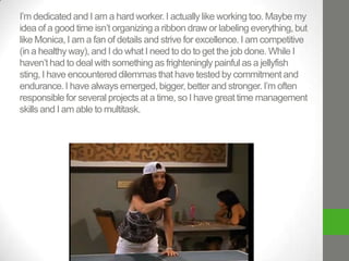 I’m dedicated and I am a hard worker. I actually like working too. Maybe my
idea of a good time isn’t organizing a ribbon draw or labeling everything, but
like Monica, I am a fan of details and strive for excellence. I am competitive
(in a healthy way), and I do what I need to do to get the job done. While I
haven’t had to deal with something as frighteningly painful as a jellyfish
sting, I have encountered dilemmas that have tested by commitment and
endurance. I have always emerged, bigger, better and stronger. I’m often
responsible for several projects at a time, so I have great time management
skills and I am able to multitask.

 