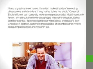 I have a great sense of humor. I’m witty. I make all sorts of interesting
observations and narrations. I may not be “Make me laugh,” Queen of
England funny, but I generally make some great remarks. Most importantly,
I think I am funny. I am more than a people watcher or observer, I am a
commentator too. I promise I am better with taglines and slogans than
Chandler. In addition, I am more than capable of other tasks that involve
computer proficiencies and research too.

 