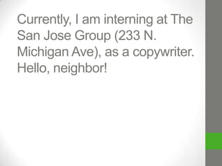 Currently, I am interning at The
San Jose Group (233 N.
Michigan Ave) as a copywriter.
Hello, neighbor!

 