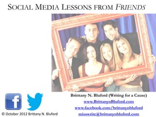 SOCIAL MEDIA LESSONS FROM FRIENDS




                                     Britttany N. Bluford (Writing for a Cause)
                                             www.BrittanynBluford.com
                                       www.facebook.com/brittanynbluford
© October 2012 Brittany N. Bluford        misswrite@brittanynbluford.com
 
