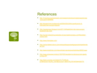 References http://investing.businessweek.com/research/stocks/private/snapshot.asp?privcapId=6856690http://blogged.the-protagonist.net/2004/03/23/the-significance-of-friendster-as-a-social-network/http://zigzagnews.blogspot.com/2011/04/kelebihan-dan-kekurangan-facebook-dan.htmlhttp://social-networking-websites-review.toptenreviews.com/friendster-review.htmlhttp://www.friendster.com/http://personalweb.about.com/od/easyblogsandwebpages/a/whatsfriendster.htmhttp://www.brighthub.com/internet/web-development/articles/28522.aspxhttp://www.gmanews.tv/story/104375/Friendster-to-introduce-text-alerts-in-Asia-RPhttp://www.youtube.com/watch?v=TvVNJck-pVI&feature=results_main&playnext=1&list=PL276748769A939776