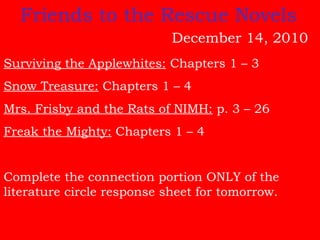 Surviving the Applewhites: Chapters 1 – 3
Snow Treasure: Chapters 1 – 4
Mrs. Frisby and the Rats of NIMH: p. 3 – 26
Freak the Mighty: Chapters 1 – 4
Complete the connection portion ONLY of the
literature circle response sheet for tomorrow.
Friends to the Rescue Novels
December 14, 2010
 