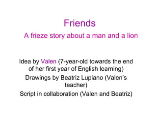 Friends   A frieze story about a man and a lion Idea by  Valen  (7-year-old towards the end of her first year of English learning) Drawings by Beatriz Lupiano (Valen’s teacher) Script in collaboration (Valen and Beatriz) 