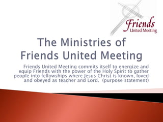 The Ministries of Friends United Meeting Friends United Meeting commits itself to energize and equip Friends with the power of the Holy Spirit to gather people into fellowships where Jesus Christ is known, loved and obeyed as teacher and Lord.  (purpose statement)  