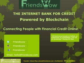 THE INTERNET BANK FOR CREDIT
Powered by Blockchain
Founder: Colyns Ehys colyns@friendsvow.com /Confidential - Do not Distribute
"All Business proceeds on beliefs, or
Judgments of probabilities, and not
on certainties" Charles W. Eliot
Friendsvow
Friendsvow
Friendsvow
Email: hello@friendsvow.com
Connecting People with Financial Credit Online.
 