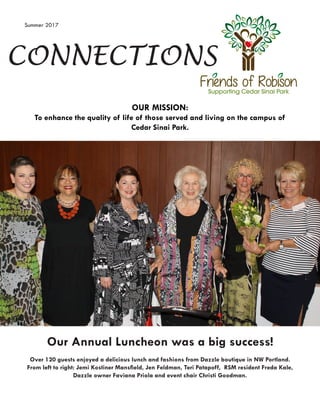 CONNECTIONS
OUR MISSION:
To enhance the quality of life of those served and living on the campus of
Cedar Sinai Park.
Summer 2017
Our Annual Luncheon was a big success!
Over 120 guests enjoyed a delicious lunch and fashions from Dazzle boutique in NW Portland.
From left to right: Jemi Kostiner Mansfield, Jen Feldman, Teri Patapoff, RSM resident Freda Kale,
Dazzle owner Faviana Priola and event chair Christi Goodman.
 