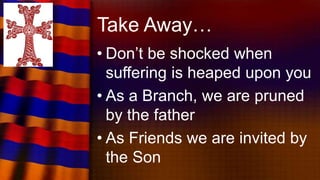 Take Away…
• Don’t be shocked when
suffering is heaped upon you
• As a Branch, we are pruned
by the father
• As Friends we are invited by
the Son
 
