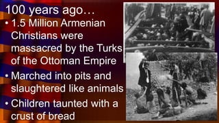 100 years ago…
• 1.5 Million Armenian
Christians were
massacred by the Turks
of the Ottoman Empire
• Marched into pits and
slaughtered like animals
• Children taunted with a
crust of bread
 