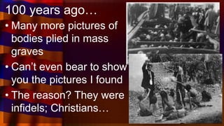 100 years ago…
• Many more pictures of
bodies plied in mass
graves
• Can’t even bear to show
you the pictures I found
• The reason? They were
infidels; Christians…
 