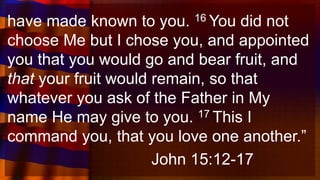 have made known to you. 16 You did not
choose Me but I chose you, and appointed
you that you would go and bear fruit, and
that your fruit would remain, so that
whatever you ask of the Father in My
name He may give to you. 17 This I
command you, that you love one another.”
John 15:12-17
 