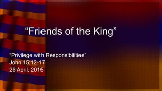 “Friends of the King”
“Privilege with Responsibilities”
John 15:12-17
26 April, 2015
 