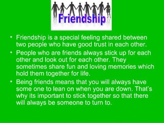 Friendship is a special feeling shared between two people who have good trust in each other. People who are friends always stick up for each other and look out for each other. They sometimes share fun and loving memories which hold them together for life. Being friends means that you will always have some one to lean on when you are down. That’s why its important to stick together so that there will always be someone to turn to. Friendship 