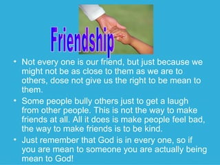 Not every one is our friend, but just because we might not be as close to them as we are to others, dose not give us the right to be mean to them. Some people bully others just to get a laugh from other people. This is not the way to make friends at all. All it does is make people feel bad, the way to make friends is to be kind. Just remember that God is in every one, so if you are mean to someone you are actually being mean to God! Friendship 