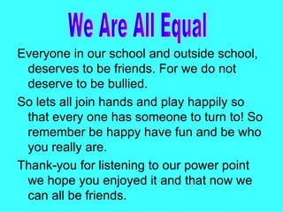 Everyone in our school and outside school, deserves to be friends. For we do not deserve to be bullied. So lets all join hands and play happily so that every one has someone to turn to! So remember be happy have fun and be who you really are. Thank-you for listening to our power point we hope you enjoyed it and that now we can all be friends. We Are All Equal  