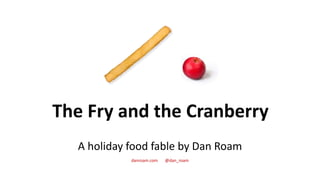 The Fry and the Cranberry
A holiday food fable by Dan Roam
danroam.com @dan_roam
 