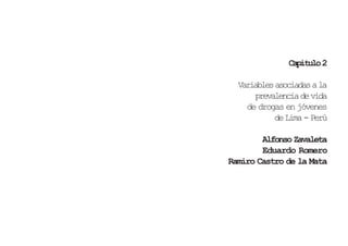 Capítulo 2

       Variables asociadas a la
           prevalencia de vida
         de drogas en jóvenes
                de Lima - Perú

             Alfonso Zavaleta
             Eduardo Romero
     Ramiro Castro de la Mata




28                           29
 