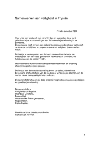Samenwerken aan veiligheid in Fryslân



                                              Fryslân augustus 2009


Voor u ligt een boekwerk met ruim 101 tips en suggesties die u kunt
gebruiken bij de voorbereidingen van de komende jaarwisseling in uw
gemeente.
De gemeente heeft immers een belangrijke regisserende rol voor wat betreft
de verantwoordelijkheid voor openbare orde en veiligheid tijdens oud en
nieuw.

Dit boekje is samengesteld aan de hand van een inventarisatie van
maatregelen van de Friese gemeenten, het Openbaar Ministerie, de
hulpdiensten en de politie Fryslân.

Op deze manier kunnen we ervaringen met elkaar delen en onderling
afstemming zoeken in de aanpak.

De inhoud kan dienen als nieuwe input voor uw beleid, danwel een
bevestiging of checklist zijn van de reeds door u ingevoerde plannen, om de
oud en nieuw viering veilig te laten verlopen.

De samenstellers hopen dat deze checklist mag bijdragen aan een geslaagde
en gezellige jaarwisseling.


De samenstellers,
Veiligheidshuis Fryslân,
Openbaar Ministerie,
Bureau Halt,
Gezamenlijke Friese gemeenten,
Hulpdiensten,
Politie Fryslân.



Namens deze de directeur van Politie
Gerhard van Hoeven




                                                                              3
 