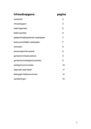 Inhoudsopgave:                       pagina
voorwoord                               3

inhoudsopgave                           5

beleid algemeen                         6

beleid specifiek                        6

gelegenheidsbeperkende maatregelen      7

bestuursrechtelijke maatregelen         7

schouwen                                8

persoonsgerichte aanpak                 8

gemeente & lokale partners              9

gemeente & strategische partners        9

overleg & communicatie                  10

regionaal naast lokaal                  11

belangrijke telefoonnummers             12

aantekeningen                           14




                                              5
 