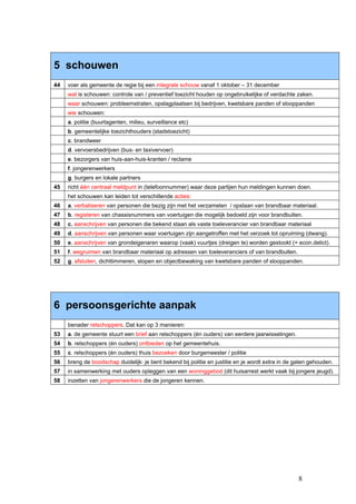 5 schouwen
44   voer als gemeente de regie bij een integrale schouw vanaf 1 oktober – 31 december
     wat is schouwen: controle van / preventief toezicht houden op ongebruikelijke of verdachte zaken.
     waar schouwen: probleemstraten, opslagplaatsen bij bedrijven, kwetsbare panden of slooppanden
     wie schouwen:
     a. politie (buurtagenten, milieu, surveillance etc)
     b. gemeentelijke toezichthouders (stadstoezicht)
     c. brandweer
     d. vervoersbedrijven (bus- en taxivervoer)
     e. bezorgers van huis-aan-huis-kranten / reclame
     f. jongerenwerkers
     g. burgers en lokale partners
45   richt één centraal meldpunt in (telefoonnummer) waar deze partijen hun meldingen kunnen doen.
     het schouwen kan leiden tot verschillende acties:
46   a. verbaliseren van personen die bezig zijn met het verzamelen / opslaan van brandbaar materiaal.
47   b. registeren van chassisnummers van voertuigen die mogelijk bedoeld zijn voor brandbulten.
48   c. aanschrijven van personen die bekend staan als vaste toeleverancier van brandbaar materiaal
49   d. aanschrijven van personen waar voertuigen zijn aangetroffen met het verzoek tot opruiming (dwang).
50   e. aanschrijven van grondeigenaren waarop (vaak) vuurtjes (dreigen te) worden gestookt (= econ.delict).
51   f. wegruimen van brandbaar materiaal op adressen van toeleveranciers of van brandbulten.
52   g. afsluiten, dichttimmeren, slopen en objectbewaking van kwetsbare panden of slooppanden.




6 persoonsgerichte aanpak
     benader relschoppers. Dat kan op 3 manieren:
53   a. de gemeente stuurt een brief aan relschoppers (én ouders) van eerdere jaarwisselingen.
54   b. relschoppers (én ouders) ontbieden op het gemeentehuis.
55   c. relschoppers (én ouders) thuis bezoeken door burgemeester / politie
56   breng de boodschap duidelijk: je bent bekend bij politie en justitie en je wordt extra in de gaten gehouden.
57   in samenwerking met ouders opleggen van een woninggebod (dit huisarrest werkt vaak bij jongere jeugd).
58   inzetten van jongerenwerkers die de jongeren kennen.




                                                                                                   8
 