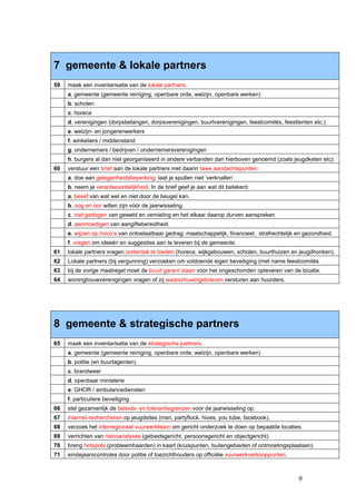 7 gemeente & lokale partners
59   maak een inventarisatie van de lokale partners.
     a. gemeente (gemeente reiniging, openbare orde, welzijn, openbare werken)
     b. scholen
     c. horeca
     d. verenigingen (dorpsbelangen, dorpsverenigingen, buurtverenigingen, feestcomités, feesttenten etc.)
     e. welzijn- en jongerenwerkers
     f. winkeliers / middenstand
     g. ondernemers / bedrijven / ondernemersverenigingen
     h. burgers al dan niet georganiseerd in andere verbanden dan hierboven genoemd (zoals jeugdketen etc).
60   verstuur een brief aan de lokale partners met daarin twee aandachtspunten:
     a. doe aan gelegenheidsbeperking: laat je spullen niet ‘verknallen’.
     b. neem je verantwoordelijkheid. In de brief geef je aan wat dit betekent:
     a. besef van wat wel en niet door de beugel kan.
     b. oog en oor willen zijn vóór de jaarwisseling.
     c. niet gedogen van geweld en vernieling en het elkaar daarop durven aanspreken
     d. aanmoedigen van aangiftebereidheid.
     e. wijzen op risico’s van ontoelaatbaar gedrag: maatschappelijk, financieel, strafrechtelijk en gezondheid.
     f. vragen om ideeën en suggesties aan te leveren bij de gemeente.
61   lokale partners vragen onderdak te bieden (horeca, wijkgebouwen, scholen, buurthuizen en jeugdhonken).
62   Lokale partners (bij vergunning) verzoeken om voldoende eigen beveiliging (met name feestcomités
63   bij de vorige maatregel moet de buurt garant staan voor het ongeschonden opleveren van de locatie.
64   woningbouwverenigingen vragen of zij waarschuwingsbrieven versturen aan huurders.




8 gemeente & strategische partners
65   maak een inventarisatie van de strategische partners.
     a. gemeente (gemeente reiniging, openbare orde, welzijn, openbare werken)
     b. politie (en buurtagenten)
     c. brandweer
     d. openbaar ministerie
     e. GHOR / ambulancediensten
     f. particuliere beveiliging
66   stel gezamenlijk de beleids- en tolerantiegrenzen voor de jaarwisseling op.
67   internet-rechercheren op jeugdsites (msn, partyflock, hives, you tube, facebook).
68   verzoek het interregionaal vuurwerkteam om gericht onderzoek te doen op bepaalde locaties.
69   verrichten van risicoanalyses (gebiedsgericht, persoonsgericht en objectgericht).
70   breng hotspots (probleemhaarden) in kaart (kruispunten, buitengebieden of ontmoetingsplaatsen).
71   eindejaarscontroles door politie of toezichthouders op officiële vuurwerkverkooppunten.



                                                                                                  9
 