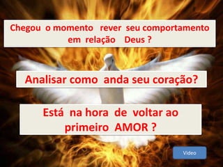 Analisar como anda seu coração?
Chegou o momento rever seu comportamento
em relação Deus ?
Está na hora de voltar ao
primeiro AMOR ?
Video
 