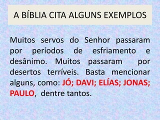 A BÍBLIA CITA ALGUNS EXEMPLOS
Muitos servos do Senhor passaram
por períodos de esfriamento e
desânimo. Muitos passaram por
desertos terríveis. Basta mencionar
alguns, como: JÓ; DAVI; ELÍAS; JONAS;
PAULO, dentre tantos.
 