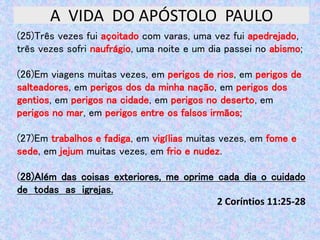 A VIDA DO APÓSTOLO PAULO
(25)Três vezes fui açoitado com varas, uma vez fui apedrejado,
três vezes sofri naufrágio, uma noite e um dia passei no abismo;
(26)Em viagens muitas vezes, em perigos de rios, em perigos de
salteadores, em perigos dos da minha nação, em perigos dos
gentios, em perigos na cidade, em perigos no deserto, em
perigos no mar, em perigos entre os falsos irmãos;
(27)Em trabalhos e fadiga, em vigílias muitas vezes, em fome e
sede, em jejum muitas vezes, em frio e nudez.
(28)Além das coisas exteriores, me oprime cada dia o cuidado
de todas as igrejas.
2 Coríntios 11:25-28
 