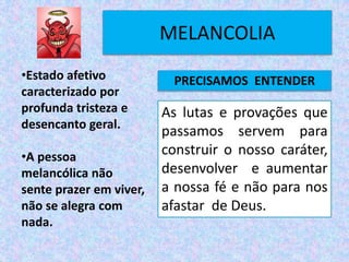 MELANCOLIA
As lutas e provações que
passamos servem para
construir o nosso caráter,
desenvolver e aumentar
a nossa fé e não para nos
afastar de Deus.
•Estado afetivo
caracterizado por
profunda tristeza e
desencanto geral.
•A pessoa
melancólica não
sente prazer em viver,
não se alegra com
nada.
PRECISAMOS ENTENDER
 