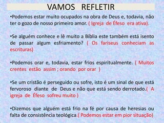 VAMOS REFLETIR
•Podemos estar muito ocupados na obra de Deus e, todavia, não
ter o gozo de nosso primeiro amor. ( Igreja de Éfeso era ativa).
•Se alguém conhece e lê muito a Bíblia este também está isento
de passar algum esfriamento? ( Os fariseus conheciam as
escrituras)
•Podemos orar e, todavia, estar frios espiritualmente. ( Muitos
crentes estão assim ; orando por orar )
•Se um cristão é perseguido ou sofre, isto é um sinal de que está
fervoroso diante de Deus e não que está sendo derrotado.( A
igreja de Éfeso sofreu muito )
•Dizemos que alguém está frio na fé por causa de heresias ou
falta de consistência teológica.( Podemos estar em pior situação)
 