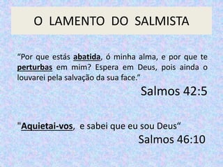 O LAMENTO DO SALMISTA
“Por que estás abatida, ó minha alma, e por que te
perturbas em mim? Espera em Deus, pois ainda o
louvarei pela salvação da sua face.”
Salmos 42:5
"Aquietai-vos, e sabei que eu sou Deus“
Salmos 46:10
 