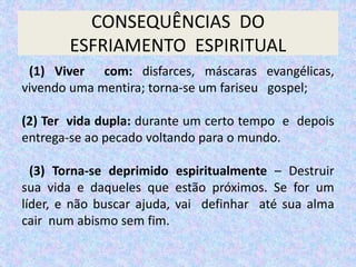 CONSEQUÊNCIAS DO
ESFRIAMENTO ESPIRITUAL
(1) Viver com: disfarces, máscaras evangélicas,
vivendo uma mentira; torna-se um fariseu gospel;
(2) Ter vida dupla: durante um certo tempo e depois
entrega-se ao pecado voltando para o mundo.
(3) Torna-se deprimido espiritualmente – Destruir
sua vida e daqueles que estão próximos. Se for um
líder, e não buscar ajuda, vai definhar até sua alma
cair num abismo sem fim.
 