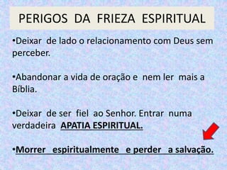 PERIGOS DA FRIEZA ESPIRITUAL
•Deixar de lado o relacionamento com Deus sem
perceber.
•Abandonar a vida de oração e nem ler mais a
Bíblia.
•Deixar de ser fiel ao Senhor. Entrar numa
verdadeira APATIA ESPIRITUAL.
•Morrer espiritualmente e perder a salvação.
 