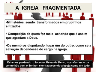 A IGREJA FRAGMENTADA
•Ministérios sendo transformados em grupinhos
elitizados.
• Competição de quem faz mais achando que é assim
que agradam a Deus.
•Os membros disputando lugar um do outro, como se a
salvação dependesse do cargo na igreja.
Estamos perdendo o foco no Reino de Deus , nos afastando da
comunhão com o Senhor e enfraquecendo a igreja como um todo.
 