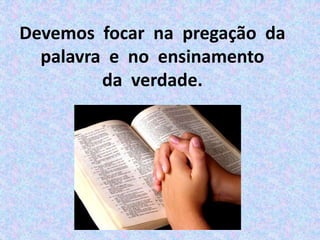Devemos focar na pregação da
palavra e no ensinamento
da verdade.
 