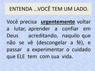 Você precisa urgentemente voltar
a lutar, aprender a confiar em
Deus acreditando, naquilo que
não se vê (descongelar a fé), e
passar a experimentar o cuidado
que ELE tem com sua vida.
ENTENDA ...VOCÊ TEM UM LADO.
 