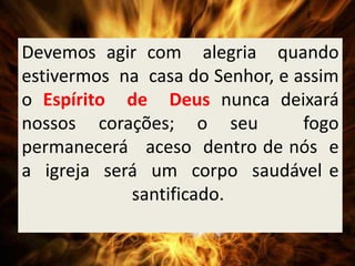 Devemos agir com alegria quando
estivermos na casa do Senhor, e assim
o Espírito de Deus nunca deixará
nossos corações; o seu fogo
permanecerá aceso dentro de nós e
a igreja será um corpo saudável e
santificado.
 