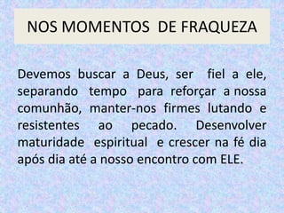 NOS MOMENTOS DE FRAQUEZA
Devemos buscar a Deus, ser fiel a ele,
separando tempo para reforçar a nossa
comunhão, manter-nos firmes lutando e
resistentes ao pecado. Desenvolver
maturidade espiritual e crescer na fé dia
após dia até a nosso encontro com ELE.
 