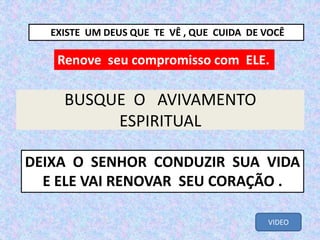 BUSQUE O AVIVAMENTO
ESPIRITUAL
Renove seu compromisso com ELE.
DEIXA O SENHOR CONDUZIR SUA VIDA
E ELE VAI RENOVAR SEU CORAÇÃO .
EXISTE UM DEUS QUE TE VÊ , QUE CUIDA DE VOCÊ
VIDEO
 