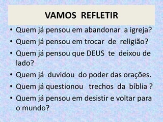 VAMOS REFLETIR
• Quem já pensou em abandonar a igreja?
• Quem já pensou em trocar de religião?
• Quem já pensou que DEUS te deixou de
lado?
• Quem já duvidou do poder das orações.
• Quem já questionou trechos da bíblia ?
• Quem já pensou em desistir e voltar para
o mundo?
 